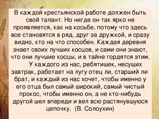 В каждой крестьянской работе должен быть свой талант. Но нигде он так ярко не проявляется, как на косьбе, потому что здесь все становятся в ряд, друг за дружкой, и сразу видно, кто на что способен. Каждая деревня знает своих лучших косцов, и сами они знают, что они лучшие косцы, и в тайне гордятся этим.  У каждого из нас, ребятишек, несущих завтрак, работает на лугу отец ли, старший ли брат, и каждый из нас хочет, чтобы именно у его отца был самый широкий, самый чистый прокос, чтобы именно он, а не кто-нибудь другой шел впереди и вел всю растянувшуюся цепочку. (В. Солоухин)   