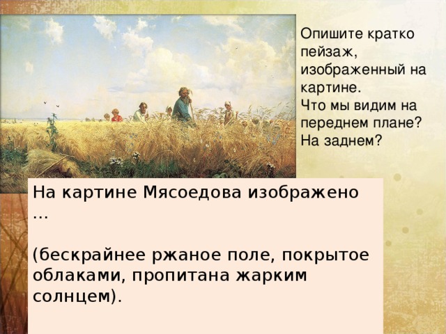 Опишите кратко пейзаж, изображенный на картине. Что мы видим на переднем плане? На заднем? На картине Мясоедова изображено … (бескрайнее ржаное поле, покрытое облаками, пропитана жарким солнцем). 