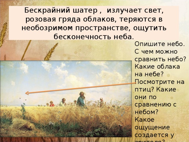 Бескрайний шатер , излучает свет, розовая гряда облаков, теряются в необозримом пространстве, ощутить бесконечность неба. Опишите небо. С чем можно сравнить небо? Какие облака на небе? Посмотрите на птиц? Какие они по сравнению с небом? Какое ощущение создается у зрителя? 