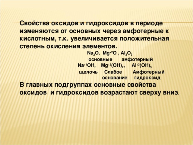 Свойства оксидов и гидроксидов в периоде изменяются от основных через амфотерные к кислотным, т.к. увеличивается положительная степень окисления элементов.  Na 2 O , Mg +2 O , Al 2 O 3  основные амфотерный    Na +1 O Н , Mg +2 (O Н ) 2 , Al +3 (O Н ) 3  щелочь Слабое Амфотерный  основание гидроксид В главных подгруппах основные свойства оксидов и гидроксидов возрастают сверху вниз . 
