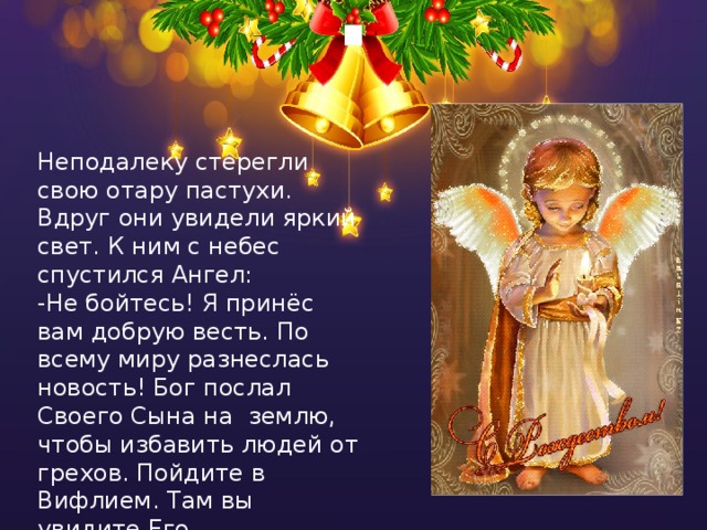 ! Неподалеку стерегли свою отару пастухи. Вдруг они увидели яркий свет. К ним с небес спустился Ангел:  -Не бойтесь! Я принёс вам добрую весть. По всему миру разнеслась новость! Бог послал Своего Сына на землю, чтобы избавить людей от грехов. Пойдите в Вифлием. Там вы увидите Его , спелёнанного в яслях. 