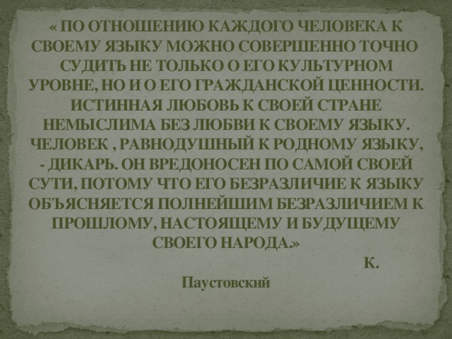 « ПО ОТНОШЕНИЮ КАЖДОГО ЧЕЛОВЕКА К СВОЕМУ ЯЗЫКУ МОЖНО СОВЕРШЕННО ТОЧНО СУДИТЬ НЕ ТОЛЬКО О ЕГО КУЛЬТУРНОМ УРОВНЕ, НО И О ЕГО ГРАЖДАНСКОЙ ЦЕННОСТИ. ИСТИННАЯ ЛЮБОВЬ К СВОЕЙ СТРАНЕ НЕМЫСЛИМА БЕЗ ЛЮБВИ К СВОЕМУ ЯЗЫКУ. ЧЕЛОВЕК , РАВНОДУШНЫЙ К РОДНОМУ ЯЗЫКУ, - ДИКАРЬ. ОН ВРЕДОНОСЕН ПО САМОЙ СВОЕЙ СУТИ, ПОТОМУ ЧТО ЕГО БЕЗРАЗЛИЧИЕ К ЯЗЫКУ ОБЪЯСНЯЕТСЯ ПОЛНЕЙШИМ БЕЗРАЗЛИЧИЕМ К ПРОШЛОМУ, НАСТОЯЩЕМУ И БУДУЩЕМУ СВОЕГО НАРОДА.»  К. Паустовский 