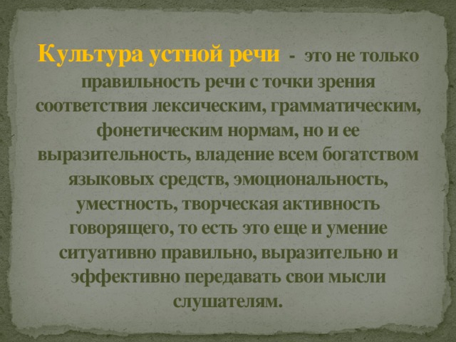Культура устной речи   - это не только правильность речи с точки зрения соответствия лексическим, грамматическим, фонетическим нормам, но и ее выразительность, владение всем богатством языковых средств, эмоциональность, уместность, творческая активность говорящего, то есть это еще и умение ситуативно правильно, выразительно и эффективно передавать свои мысли слушателям. 