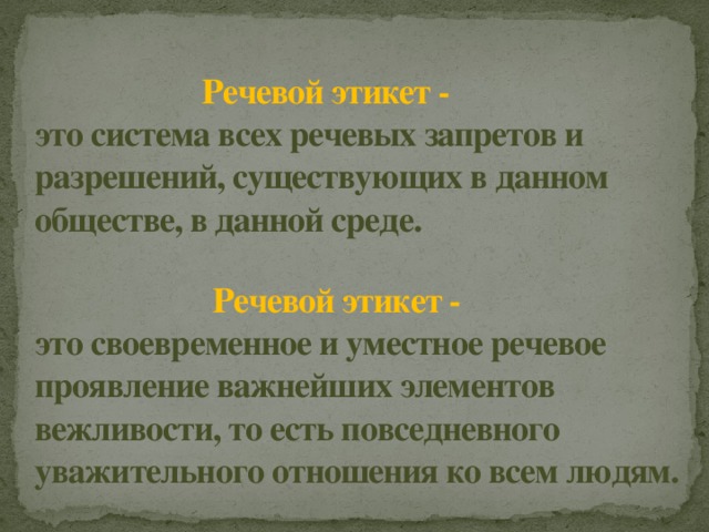  Речевой этикет -  это система всех речевых запретов и разрешений, существующих в данном обществе, в данной среде.     Речевой этикет -  это своевременное и уместное речевое проявление важнейших элементов вежливости, то есть повседневного уважительного отношения ко всем людям. 