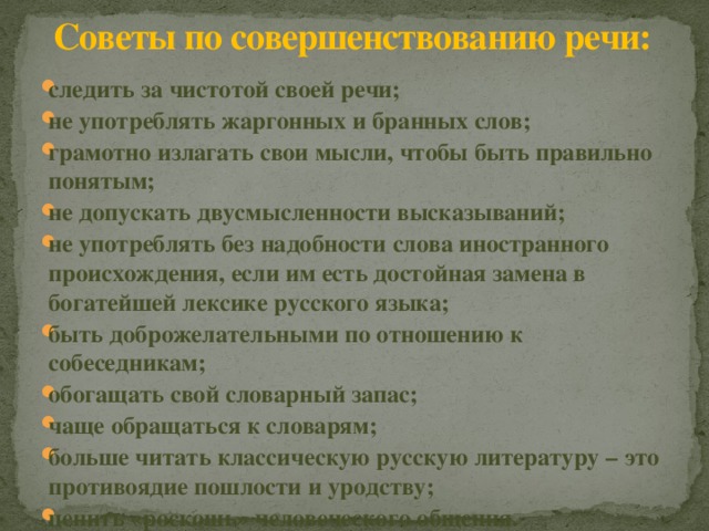 Советы по совершенствованию речи: следить за чистотой своей речи; не употреблять жаргонных и бранных слов; грамотно излагать свои мысли, чтобы быть правильно понятым; не допускать двусмысленности высказываний; не употреблять без надобности слова иностранного происхождения, если им есть достойная замена в богатейшей лексике русского языка; быть доброжелательными по отношению к собеседникам; обогащать свой словарный запас; чаще обращаться к словарям; больше читать классическую русскую литературу – это противоядие пошлости и уродству; ценить «роскошь» человеческого общения. 
