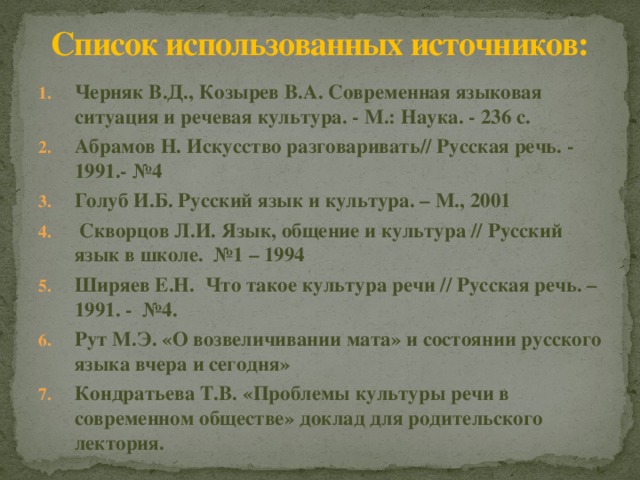 Список использованных источников: Черняк В.Д., Козырев В.А. Современная языковая ситуация и речевая культура. - М.: Наука. - 236 с. Абрамов Н. Искусство разговаривать// Русская речь. - 1991.- №4 Голуб И.Б. Русский язык и культура. – М., 2001   Скворцов Л.И. Язык, общение и культура // Русский язык в школе.  №1 – 1994 Ширяев Е.Н.  Что такое культура речи // Русская речь. – 1991. -  №4. Рут М.Э. «О возвеличивании мата» и состоянии русского языка вчера и сегодня» Кондратьева Т.В. «Проблемы культуры речи в современном обществе» доклад для родительского лектория. 