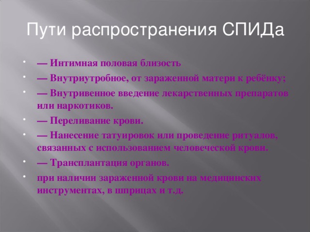 Пути распространения СПИДа — Интимная половая близость — Внутриутробное, от зараженной матери к ребёнку; — Внутривенное введение лекарственных препаратов или наркотиков. — Переливание крови. — Нанесение татуировок или проведение ритуалов, связанных с использованием человеческой крови. — Трансплантация органов. при наличии зараженной крови на медицинских инструментах, в шприцах и т.д.  