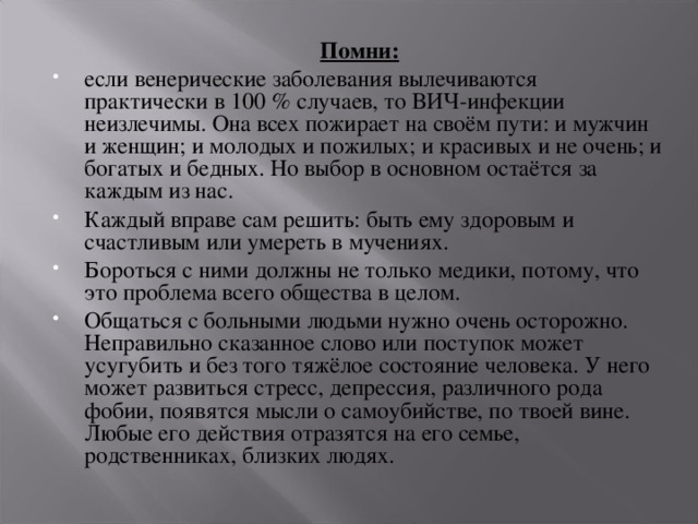 Помни: если венерические заболевания вылечиваются практически в 100 % случаев, то ВИЧ-инфекции неизлечимы. Она всех пожирает на своём пути: и мужчин и женщин; и молодых и пожилых; и красивых и не очень; и богатых и бедных. Но выбор в основном остаётся за каждым из нас. Каждый вправе сам решить: быть ему здоровым и счастливым или умереть в мучениях. Бороться с ними должны не только медики, потому, что это проблема всего общества в целом. Общаться с больными людьми нужно очень осторожно. Неправильно сказанное слово или поступок может усугубить и без того тяжёлое состояние человека. У него может развиться стресс, депрессия, различного рода фобии, появятся мысли о самоубийстве, по твоей вине. Любые его действия отразятся на его семье, родственниках, близких людях. 