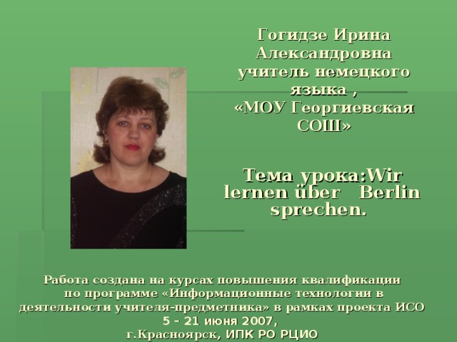 Гогидзе Ирина Александровна учитель немецкого языка ,  «МОУ Георгиевская СОШ» Тема урока: Wir lernen über Berlin sprechen.  Работа создана на курсах повышения квалификации  по программе «Информационные технологии в деятельности учителя-предметника» в рамках проекта ИСО  5  –  21 июня 2007,  г.Красноярск, ИПК РО РЦИО 