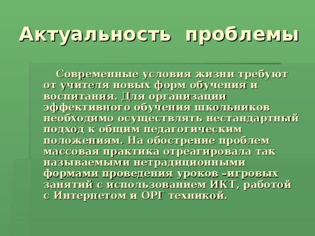  Современные условия жизни требуют от учителя новых форм обучения и воспитания. Для организации эффективного обучения школьников необходимо осуществлять нестандартный подход к общим педагогическим положениям. На обострение проблем массовая практика отреагировала так называемыми нетрадиционными формами проведения уроков –игровых занятий с использованием ИКТ, работой с Интернетом и ОРГ техникой. 