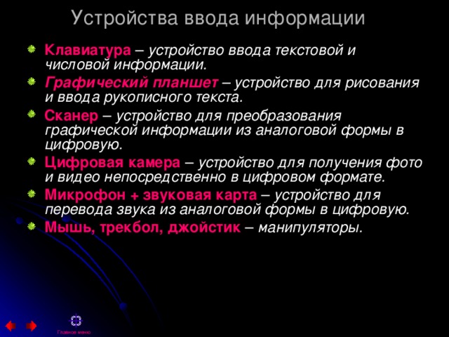 Устройства ввода информации Клавиатура  – устройство ввода текстовой и числовой информации. Графический планшет – устройство для рисования и ввода рукописного текста. Сканер – устройство для преобразования графической информации из аналоговой формы в цифровую. Цифровая камера – устройство для получения фото и видео непосредственно в цифровом формате. Микрофон + звуковая карта – устройство для перевода звука из аналоговой формы в цифровую. Мышь, трекбол, джойстик – манипуляторы.  Главное меню 