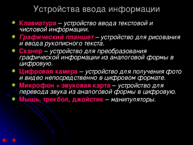 Устройства ввода информации Клавиатура  – устройство ввода текстовой и числовой информации. Графический планшет – устройство для рисования и ввода рукописного текста. Сканер – устройство для преобразования графической информации из аналоговой формы в цифровую. Цифровая камера – устройство для получения фото и видео непосредственно в цифровом формате. Микрофон + звуковая карта – устройство для перевода звука из аналоговой формы в цифровую. Мышь, трекбол, джойстик – манипуляторы. 