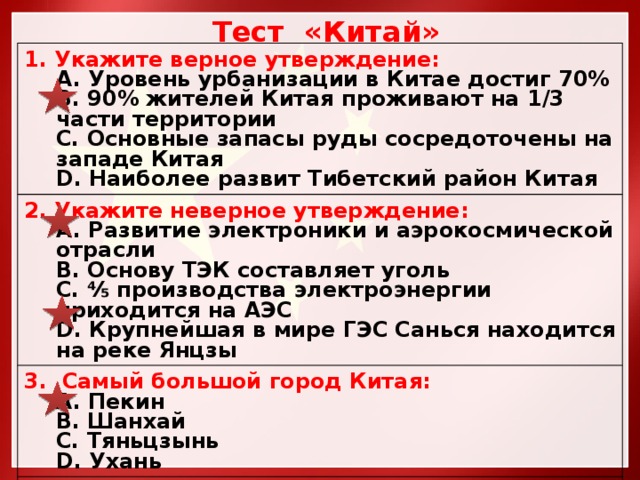 Тест «Китай» 1. Укажите верное утверждение:  Уровень урбанизации в Китае достиг 70%  90% жителей Китая проживают на 1/3 части территории  Основные запасы руды сосредоточены на западе Китая  Наиболее развит Тибетский район Китая 2. Укажите неверное утверждение:  Развитие электроники и аэрокосмической отрасли  Основу ТЭК составляет уголь ⅘ производства электроэнергии приходится на АЭС  Крупнейшая в мире ГЭС Санься находится на реке Янцзы 3. Самый большой город Китая:  Пекин  Шанхай  Тяньцзынь  Ухань 3. Для металлургической промышленности характерны:  Комбинаты полного цикла  Комбинаты неполного цикла 