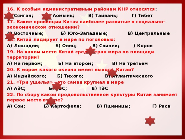 16. К особым административным районам КНР относятся : А) Сянган; Б) Аомынь; В) Тайвань; Г) Тибет 17. Какие провинции Китая наиболее развитые в социально-экономическом отношении? А) Восточные; Б) Юго-Западные; В) Центральные 18. Китай лидирует в мире по поголовью: А) Лошадей; Б) Овец; В) Свиней; ) Коров 19. На каком месте Китай среди стран мира по площади территории? А) На первом; Б) На втором; В) На третьем 20. К морям какого океана имеет выход Китай? А) Индийского; Б) Тихого; В) Атлантического 21. «Три ущелья» - это самая крупная в мире А) АЭС; Б) ГЭС; В) ТЭС 22. По сбору какой продовольственной культуры Китай занимает первое место в мире? А) Сои; Б) Картофеля; В) Пшеницы; Г) Риса 
