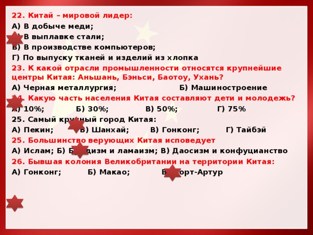 22. Китай – мировой лидер: А) В добыче меди; Б) В выплавке стали; В) В производстве компьютеров; Г) По выпуску тканей и изделий из хлопка 23. К какой отрасли промышленности относятся крупнейшие центры Китая: Аньшань, Бэньси, Баотоу, Ухань? А) Черная металлургия; Б) Машиностроение 24. Какую часть населения Китая составляют дети и молодежь? А) 10%; Б) 30%; В) 50%; Г) 75% 25. Самый крупный город Китая: А) Пекин; Б) Шанхай; В) Гонконг; Г) Тайбэй 25. Большинство верующих Китая исповедует А) Ислам; Б) Буддизм и ламаизм; В) Даосизм и конфуцианство 26. Бывшая колония Великобритании на территории Китая: А) Гонконг; Б) Макао; В) Порт-Артур 