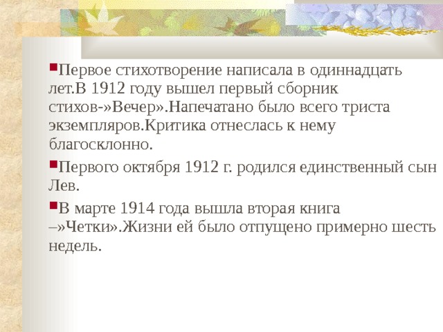 Первое стихотворение написала в одиннадцать лет.В 1912 году вышел первый сборник стихов-»Вечер».Напечатано было всего триста экземпляров.Критика отнеслась к нему благосклонно. Первого октября 1912 г. родился единственный сын Лев. В марте 1914 года вышла вторая книга –»Четки».Жизни ей было отпущено примерно шесть недель. 