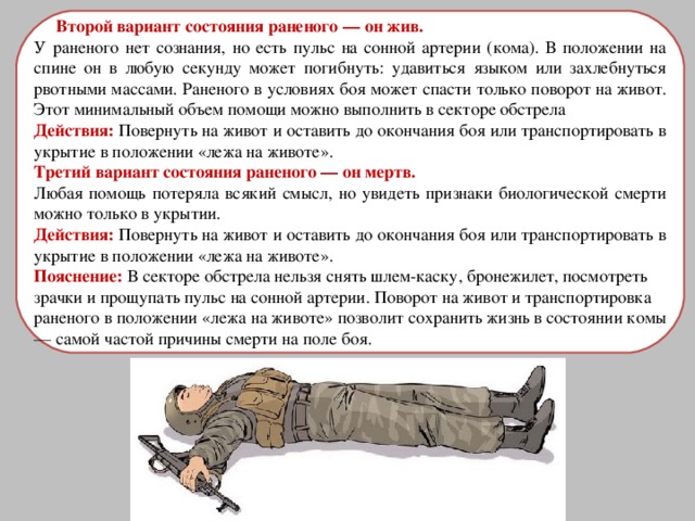 Второй вариант состояния раненого — он жив. У раненого нет сознания, но есть пульс на сонной артерии (кома). В положении на спине он в любую секунду может погибнуть: удавиться языком или захлебнуться рвотными массами. Раненого в условиях боя может спасти только поворот на живот. Этот минимальный объем помощи можно выполнить в секторе обстрела Действия: Повернуть на живот и оставить до окончания боя или транспортировать в укрытие в положении «лежа на животе». Третий вариант состояния раненого — он мертв. Любая помощь потеряла всякий смысл, но увидеть признаки биологической смерти можно только в укрытии. Действия: Повернуть на живот и оставить до окончания боя или транспортировать в укрытие в положении «лежа на животе». Пояснение: В секторе обстрела нельзя снять шлем-каску, бронежилет, посмотреть зрачки и прощупать пульс на сонной артерии. Поворот на живот и транспортировка раненого в положении «лежа на животе» позволит сохранить жизнь в состоянии комы — самой частой причины смерти на поле боя. 