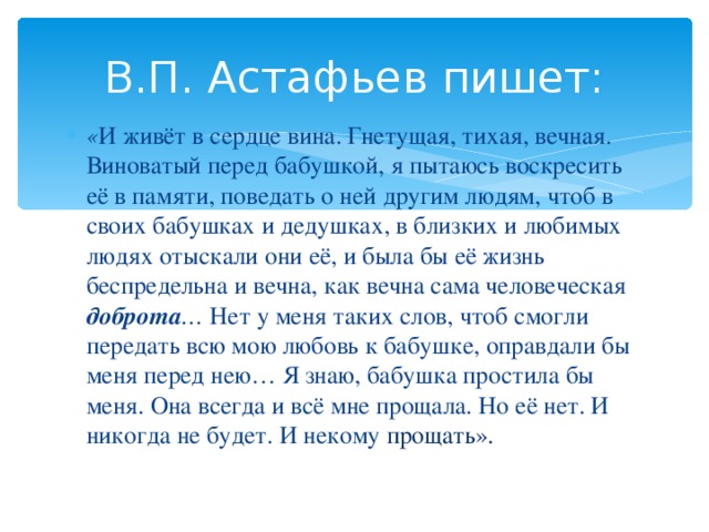 В.П. Астафьев пишет: « И живёт в сердце вина. Гнетущая, тихая, вечная. Виноватый перед бабушкой, я пытаюсь воскресить её в памяти, поведать о ней другим людям, чтоб в своих бабушках и дедушках, в близких и любимых людях отыскали они её, и была бы её жизнь беспредельна и вечна, как вечна сама человеческая доброта … Нет у меня таких слов, чтоб смогли передать всю мою любовь к бабушке, оправдали бы меня перед нею… Я знаю, бабушка простила бы меня. Она всегда и всё мне прощала. Но её нет. И никогда не будет. И некому прощать». 