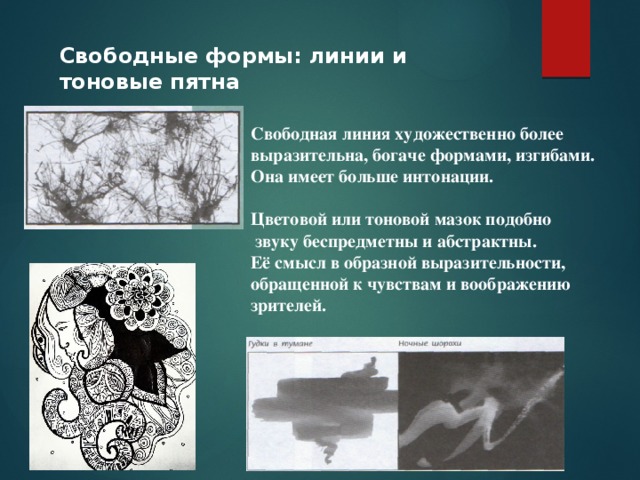 Свободные формы: линии и тоновые пятна Свободная линия художественно более выразительна, богаче формами, изгибами. Она имеет больше интонации.  Цветовой или тоновой мазок подобно  звуку беспредметны и абстрактны. Её смысл в образной выразительности, обращенной к чувствам и воображению зрителей.  