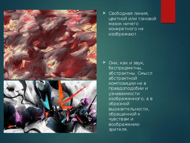 Свободная линия, цветной или тоновой мазок ничего конкретного не изображают. Они, как и звук, беспредметны, абстрактны. Смысл абстрактной композиции не в правдоподобии и узнаваемости изображенного, а в образной выразительности, обращенной к чувствам и воображению зрителя. 