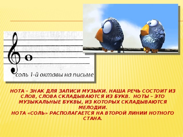 Нота – знак для записи музыки. Наша речь состоит из слов, слова складываются из букв. Ноты – это музыкальные буквы, из которых складываются мелодии.  Нота «соль» располагается на второй линии нотного стана. 