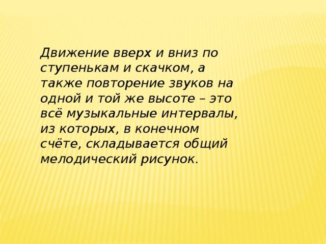 Движение вверх и вниз по ступенькам и скачком, а также повторение звуков на одной и той же высоте – это всё музыкальные интервалы, из которых, в конечном счёте, складывается общий мелодический рисунок.    