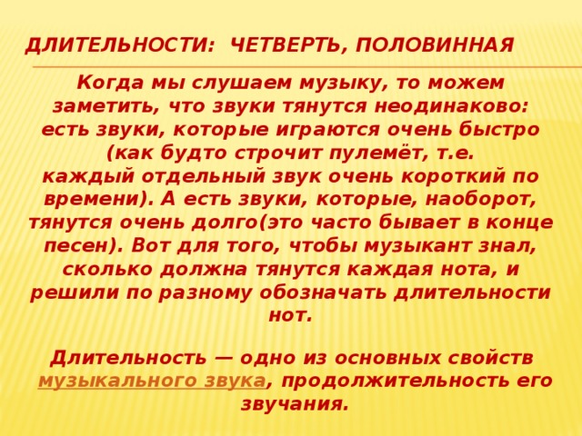 Длительности: четверть, половинная Когда мы слушаем музыку, то можем заметить, что звуки тянутся неодинаково: есть звуки, которые играются очень быстро (как будто строчит пулемёт, т.е. каждый отдельный звук очень короткий по времени). А есть звуки, которые, наоборот, тянутся очень долго(это часто бывает в конце песен). Вот для того, чтобы музыкант знал, сколько должна тянутся каждая нота, и решили по разному обозначать длительности нот. Длительность — одно из основных свойств  музыкального звука , продолжительность его звучания. 