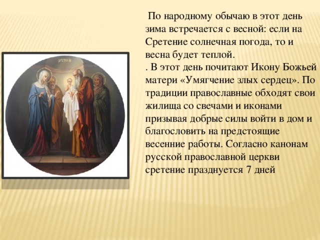  По народному обычаю в этот день зима встречается с весной: если на Сретение солнечная погода, то и весна будет теплой. . В этот день почитают Икону Божьей матери «Умягчение злых сердец». По традиции православные обходят свои жилища со свечами и иконами призывая добрые силы войти в дом и благословить на предстоящие весенние работы. Согласно канонам русской православной церкви сретение празднуется 7 дней 