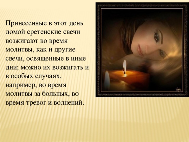 Принесенные в этот день домой сретенские свечи возжигают во время молитвы, как и другие свечи, освященные в иные дни; можно их возжигать и в особых случаях, например, во время молитвы за больных, во время тревог и волнений. 