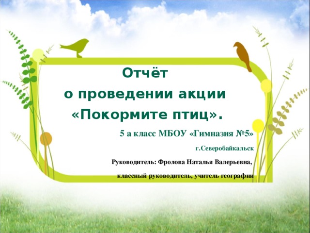       Отчёт о проведении акции «Покормите птиц». 5 а класс МБОУ «Гимназия №5» г.Северобайкальск Руководитель: Фролова Наталья Валерьевна, классный руководитель, учитель географии   