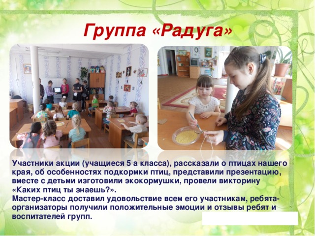 Группа «Радуга» Участники акции (учащиеся 5 а класса), рассказали о птицах нашего края, об особенностях подкормки птиц, представили презентацию, вместе с детьми изготовили экокормушки, провели викторину «Каких птиц ты знаешь?». Мастер-класс доставил удовольствие всем его участникам, ребята-организаторы получили положительные эмоции и отзывы ребят и воспитателей групп. 