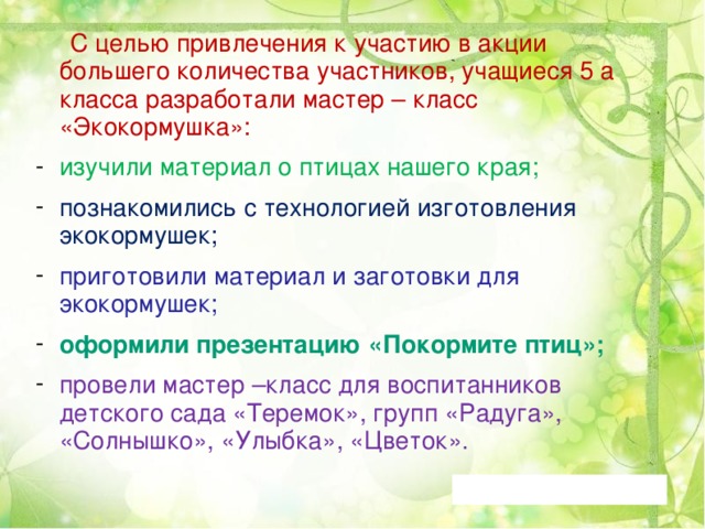  С целью привлечения к участию в акции большего количества участников, учащиеся 5 а класса разработали мастер – класс «Экокормушка»: изучили материал о птицах нашего края; познакомились с технологией изготовления экокормушек; приготовили материал и заготовки для экокормушек; оформили презентацию «Покормите птиц»; провели мастер –класс для воспитанников детского сада «Теремок», групп «Радуга», «Солнышко», «Улыбка», «Цветок». 