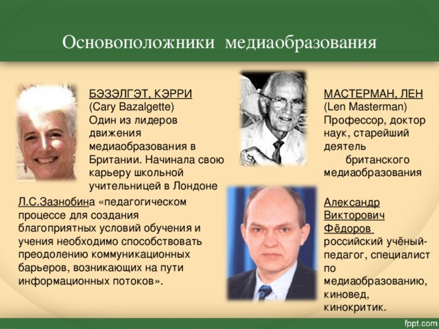 Основоположники медиаобразования БЭЗЭЛГЭТ, КЭРРИ (Cary Bazalgette) Один из лидеров движения медиаобразования в Британии. Начинала свою карьеру школьной учительницей в Лондоне МАСТЕРМАН, ЛЕН (Len Masterman) Профессор, доктор наук, старейший деятель британского медиаобразования Л.С.Зазнобин а «педагогическом процессе для создания благоприятных условий обучения и учения необходимо способствовать преодолению коммуникационных барьеров, возникающих на пути информационных потоков». Александр Викторович Фёдоров российский учёный-педагог, специалист по медиаобразованию, киновед, кинокритик. 