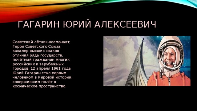 Гагарин Юрий Алексеевич Советский лётчик-космонавт, Герой Советского Союза, кавалер высших знаков отличия ряда государств, почётный гражданин многих российских и зарубежных городов. 12 апреля 1961 года Юрий Гагарин стал первым человеком в мировой истории, совершившим полёт в космическое пространство . 