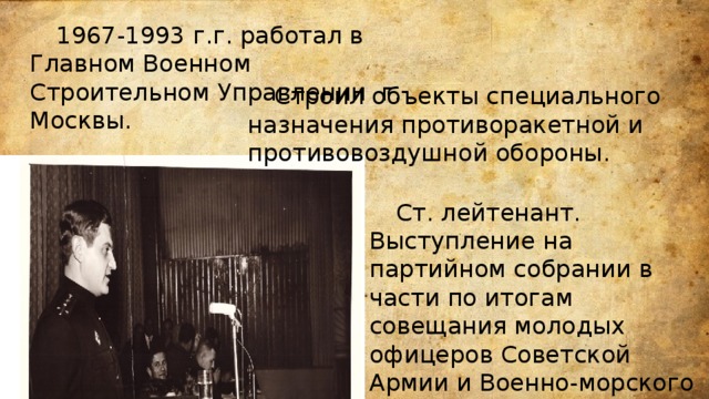  1967-1993 г.г. работал в Главном Военном Строительном Управлении г. Москвы.     Строил объекты специального назначения противоракетной и противовоздушной обороны.  Ст. лейтенант. Выступление на партийном собрании в части по итогам совещания молодых офицеров Советской Армии и Военно-морского Флота (ноябрь 1969) . 
