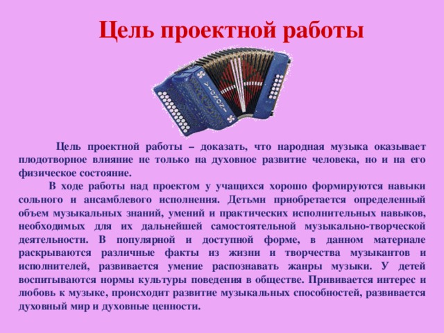 Цель проектной работы  Цель проектной работы – доказать, что народная музыка оказывает плодотворное влияние не только на духовное развитие человека, но и на его физическое состояние.  В ходе работы над проектом у учащихся хорошо формируются навыки сольного и ансамблевого исполнения. Детьми приобретается определенный объем музыкальных знаний, умений и практических исполнительных навыков, необходимых для их дальнейшей самостоятельной музыкально-творческой деятельности. В популярной и доступной форме, в данном материале раскрываются различные факты из жизни и творчества музыкантов и исполнителей, развивается умение распознавать жанры музыки. У детей воспитываются нормы культуры поведения в обществе. Прививается интерес и любовь к музыке, происходит развитие музыкальных способностей, развивается духовный мир и духовные ценности.  