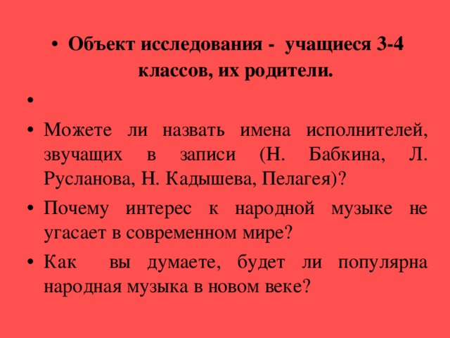 Объект исследования - учащиеся 3-4 классов, их родители.   Можете ли назвать имена исполнителей, звучащих в записи (Н. Бабкина, Л. Русланова, Н. Кадышева, Пелагея)? Почему интерес к народной музыке не угасает в современном мире? Как вы думаете, будет ли популярна народная музыка в новом веке?  