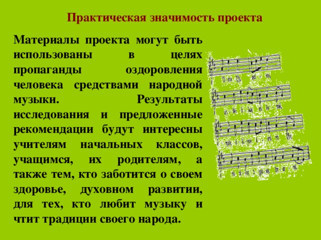 Практическая значимость проекта  Материалы проекта могут быть использованы в целях пропаганды оздоровления человека средствами народной музыки. Результаты исследования и предложенные рекомендации будут интересны учителям начальных классов, учащимся, их родителям, а также тем, кто заботится о своем здоровье, духовном развитии, для тех, кто любит музыку и чтит традиции своего народа.  