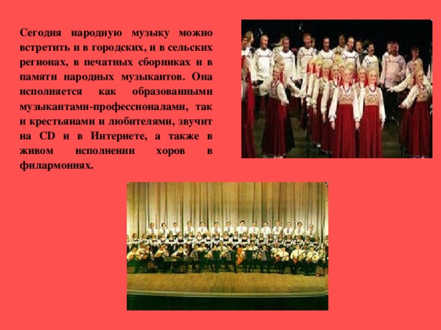   Сегодня народную музыку можно встретить и в городских, и в сельских регионах, в печатных сборниках и в памяти народных музыкантов. Она исполняется как образованными музыкантами-профессионалами, так и крестьянами и любителями, звучит на CD и в Интернете, а также в живом исполнении  хоров в филармониях. 