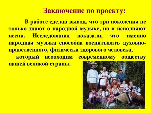  Заключение по проекту:  В работе сделан вывод, что три поколения не только знают о народной музыке, но и исполняют песни. Исследования показали, что именно народная музыка способна воспитывать духовно-нравственного, физически здорового человека, который необходим современному обществу нашей великой страны.  