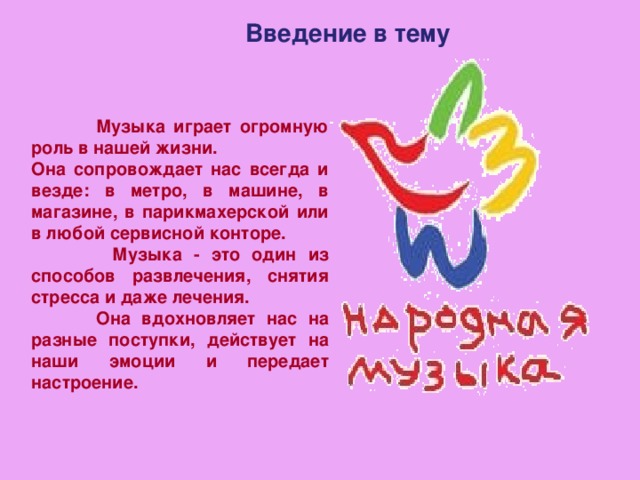 Введение в тему  Музыка играет огромную роль в нашей жизни. Она сопровождает нас всегда и везде: в метро, в машине, в магазине, в парикмахерской или в любой сервисной конторе.  Музыка - это один из способов развлечения, снятия стресса и даже лечения.  Она вдохновляет нас на разные поступки, действует на наши эмоции и передает настроение. 