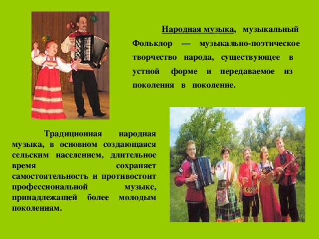  Народная музыка , музыкальный Фольклор — музыкально-поэтическое творчество народа, существующее в устной форме и передаваемое из поколения в поколение.   Традиционная народная музыка, в основном создающаяся сельским населением, длительное время сохраняет самостоятельность и противостоит профессиональной музыке, принадлежащей более молодым поколениям.    