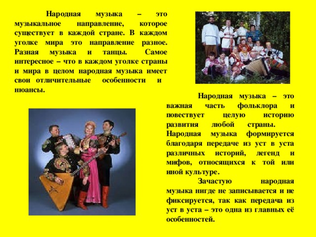  Народная музыка – это музыкальное направление, которое существует в каждой стране. В каждом уголке мира это направление разное. Разная музыка и танцы.  Самое интересное – что в каждом уголке страны и мира в целом народная музыка имеет свои отличительные особенности и нюансы.  Народная музыка – это важная часть фольклора и повествует целую историю развития любой страны.  Народная музыка формируется благодаря передаче из уст в уста различных историй, легенд и мифов, относящихся к той или иной культуре.  Зачастую народная музыка нигде не записывается и не фиксируется, так как передача из уст в уста – это одна из главных её особенностей. 