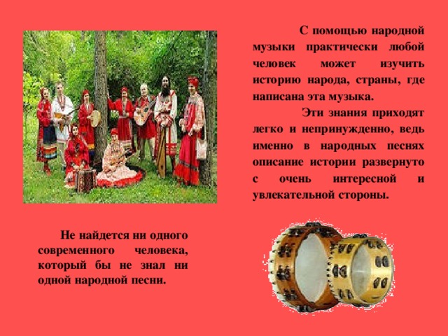 С помощью народной музыки практически любой человек может изучить историю народа, страны, где написана эта музыка.  Эти знания приходят легко и непринужденно, ведь именно в народных песнях описание истории развернуто с очень интересной и увлекательной стороны .  Не найдется ни одного современного человека, который бы не знал ни одной народной песни. 