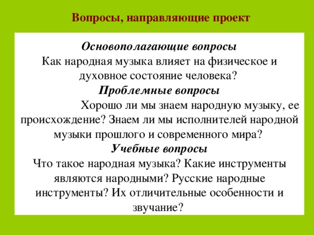 Вопросы, направляющие проект  Основополагающие вопросы Как народная музыка влияет на физическое и духовное состояние человека? Проблемные вопросы  Хорошо ли мы знаем народную музыку, ее происхождение? Знаем ли мы исполнителей народной музыки прошлого и современного мира? Учебные вопросы Что такое народная музыка? Какие инструменты являются народными? Русские народные инструменты? Их отличительные особенности и звучание? 