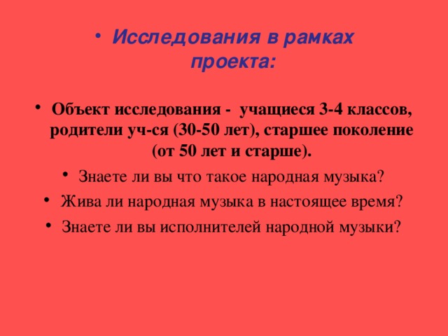 Исследования в рамках проекта: Объект исследования - учащиеся 3-4 классов, родители уч-ся (30-50 лет), старшее поколение (от 50 лет и старше). Знаете ли вы что такое народная музыка? Жива ли народная музыка в настоящее время? Знаете ли вы исполнителей народной музыки?  