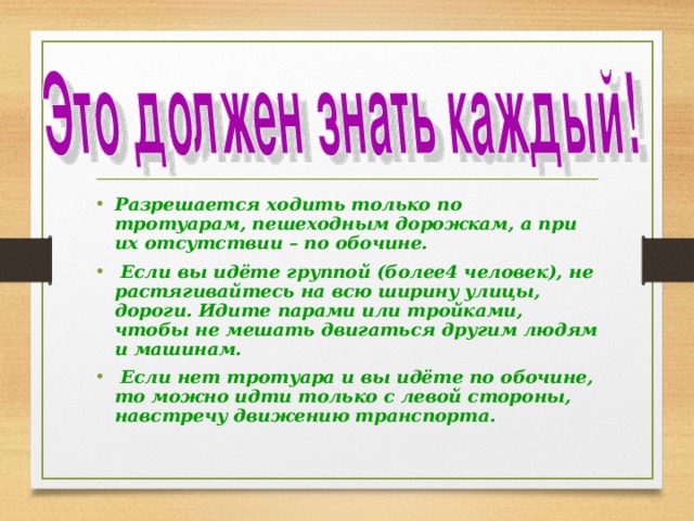 Разрешается ходить только по тротуарам, пешеходным дорожкам, а при их отсутствии – по обочине.  Если вы идёте группой (более4 человек), не растягивайтесь на всю ширину улицы, дороги. Идите парами или тройками, чтобы не мешать двигаться другим людям и машинам.  Если нет тротуара и вы идёте по обочине, то можно идти только с левой стороны, навстречу движению транспорта. 