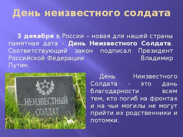 День неизвестного солдата 3 декабря в России – новая для нашей страны памятная дата - День Неизвестного Солдата . Соответствующий закон подписал Президент Российской Федерации Владимир Путин. День Неизвестного Солдата - это дань благодарности всем тем, кто погиб на фронтах и на чьи могилы не могут прийти их родственники и потомки. 