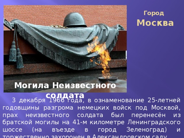 Город Москва Могила Неизвестного солдата  3 декабря 1966 года, в ознаменование 25-летней годовщины разгрома немецких войск под Москвой, прах неизвестного солдата был перенесён из братской могилы на 41-м километре Ленинградского шоссе (на въезде в город Зеленоград) и торжественно захоронен в Александровском саду. 