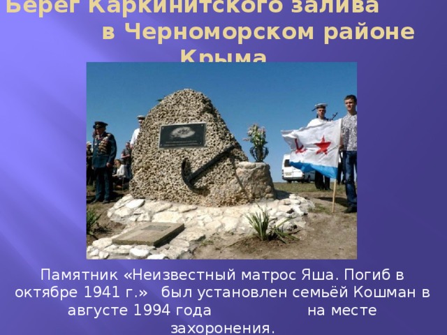 Берег Каркинитского залива в Черноморском районе Крыма Памятник «Неизвестный матрос Яша. Погиб в октябре 1941 г.» был установлен семьёй Кошман в августе 1994 года на месте захоронения. 